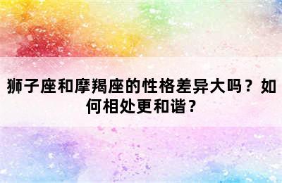 狮子座和摩羯座的性格差异大吗？如何相处更和谐？