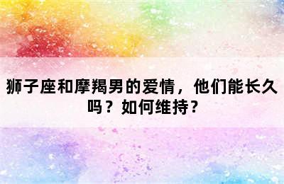 狮子座和摩羯男的爱情，他们能长久吗？如何维持？