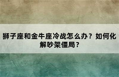 狮子座和金牛座冷战怎么办？如何化解吵架僵局？