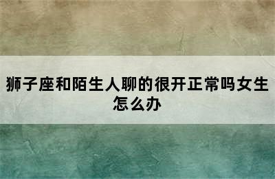 狮子座和陌生人聊的很开正常吗女生怎么办