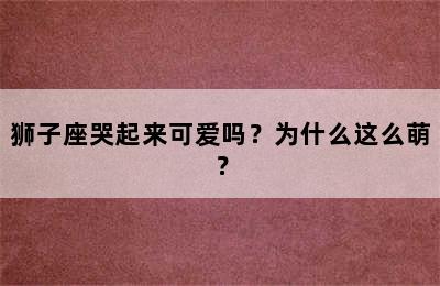 狮子座哭起来可爱吗？为什么这么萌？