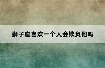 狮子座喜欢一个人会欺负他吗