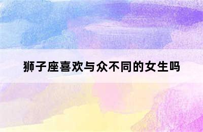 狮子座喜欢与众不同的女生吗