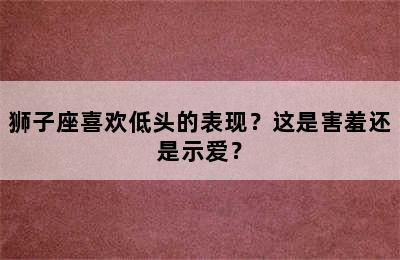 狮子座喜欢低头的表现？这是害羞还是示爱？