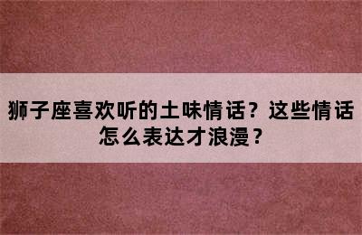 狮子座喜欢听的土味情话？这些情话怎么表达才浪漫？
