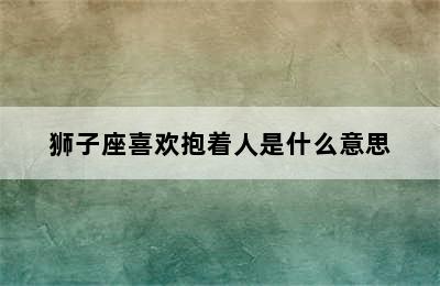 狮子座喜欢抱着人是什么意思