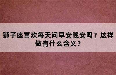 狮子座喜欢每天问早安晚安吗？这样做有什么含义？