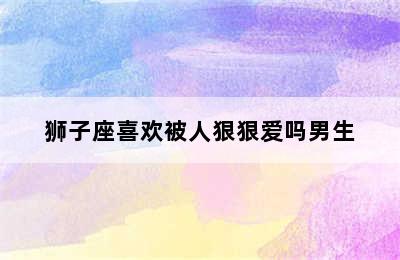 狮子座喜欢被人狠狠爱吗男生