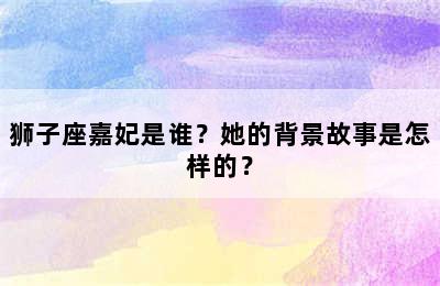 狮子座嘉妃是谁？她的背景故事是怎样的？