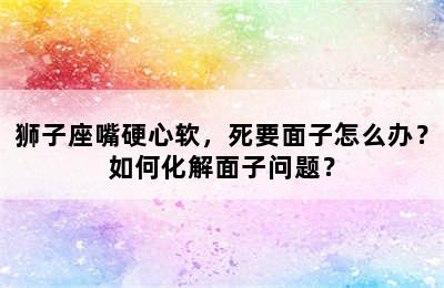 狮子座嘴硬心软，死要面子怎么办？如何化解面子问题？