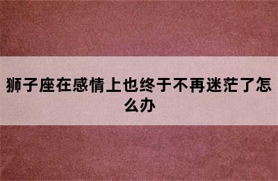 狮子座在感情上也终于不再迷茫了怎么办