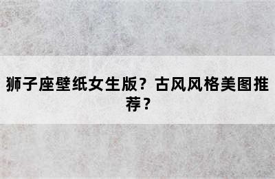 狮子座壁纸女生版？古风风格美图推荐？