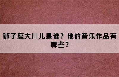 狮子座大川儿是谁？他的音乐作品有哪些？