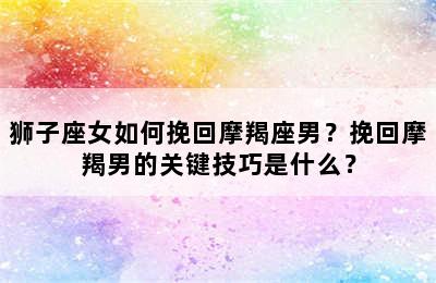 狮子座女如何挽回摩羯座男？挽回摩羯男的关键技巧是什么？