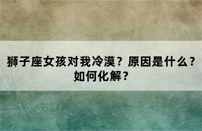 狮子座女孩对我冷漠？原因是什么？如何化解？