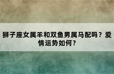 狮子座女属羊和双鱼男属马配吗？爱情运势如何？