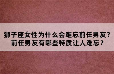 狮子座女性为什么会难忘前任男友？前任男友有哪些特质让人难忘？