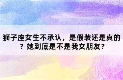 狮子座女生不承认，是假装还是真的？她到底是不是我女朋友？