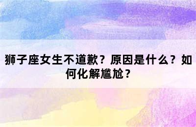 狮子座女生不道歉？原因是什么？如何化解尴尬？