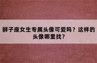 狮子座女生专属头像可爱吗？这样的头像哪里找？