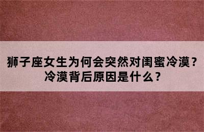 狮子座女生为何会突然对闺蜜冷漠？冷漠背后原因是什么？