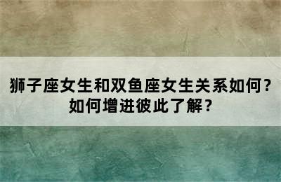 狮子座女生和双鱼座女生关系如何？如何增进彼此了解？