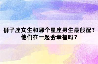 狮子座女生和哪个星座男生最般配？他们在一起会幸福吗？