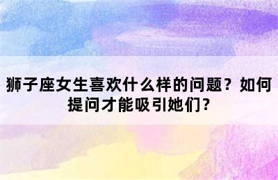 狮子座女生喜欢什么样的问题？如何提问才能吸引她们？