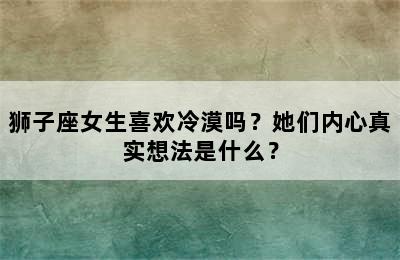 狮子座女生喜欢冷漠吗？她们内心真实想法是什么？
