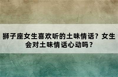 狮子座女生喜欢听的土味情话？女生会对土味情话心动吗？