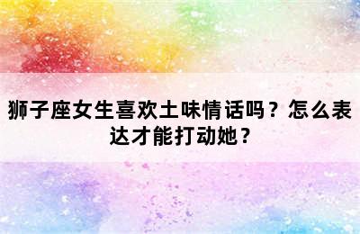 狮子座女生喜欢土味情话吗？怎么表达才能打动她？