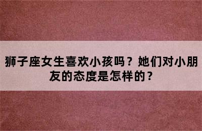 狮子座女生喜欢小孩吗？她们对小朋友的态度是怎样的？