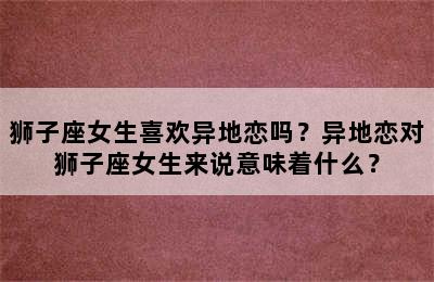 狮子座女生喜欢异地恋吗？异地恋对狮子座女生来说意味着什么？