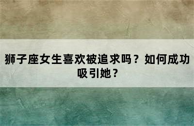 狮子座女生喜欢被追求吗？如何成功吸引她？