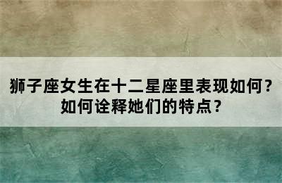 狮子座女生在十二星座里表现如何？如何诠释她们的特点？