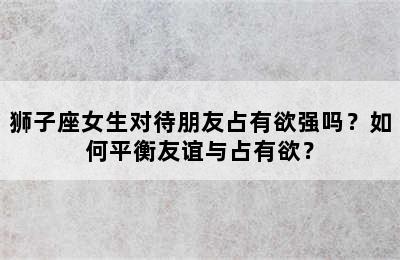 狮子座女生对待朋友占有欲强吗？如何平衡友谊与占有欲？