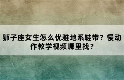 狮子座女生怎么优雅地系鞋带？慢动作教学视频哪里找？