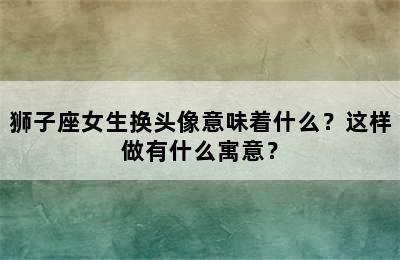狮子座女生换头像意味着什么？这样做有什么寓意？