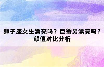 狮子座女生漂亮吗？巨蟹男漂亮吗？颜值对比分析