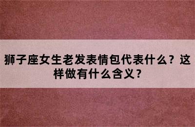 狮子座女生老发表情包代表什么？这样做有什么含义？