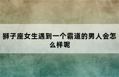 狮子座女生遇到一个霸道的男人会怎么样呢