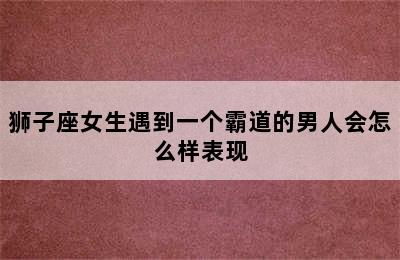 狮子座女生遇到一个霸道的男人会怎么样表现