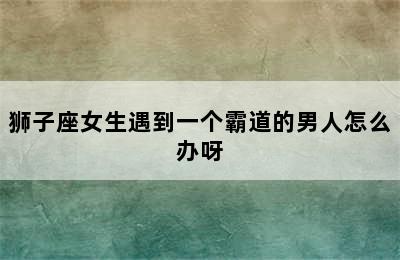 狮子座女生遇到一个霸道的男人怎么办呀