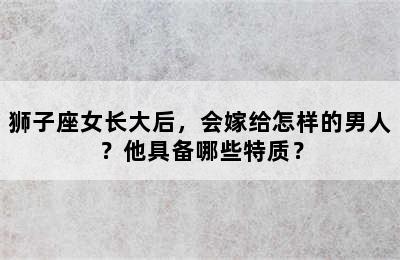 狮子座女长大后，会嫁给怎样的男人？他具备哪些特质？