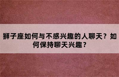狮子座如何与不感兴趣的人聊天？如何保持聊天兴趣？