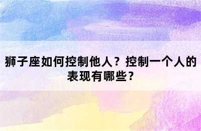 狮子座如何控制他人？控制一个人的表现有哪些？