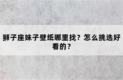 狮子座妹子壁纸哪里找？怎么挑选好看的？