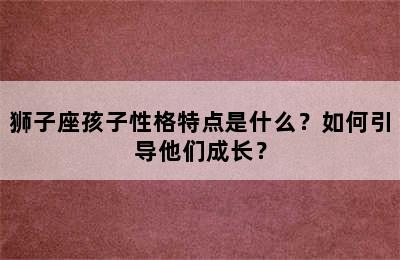 狮子座孩子性格特点是什么？如何引导他们成长？