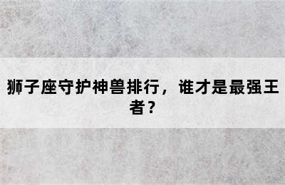 狮子座守护神兽排行，谁才是最强王者？