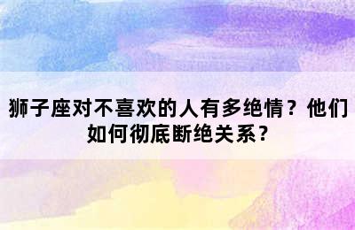 狮子座对不喜欢的人有多绝情？他们如何彻底断绝关系？
